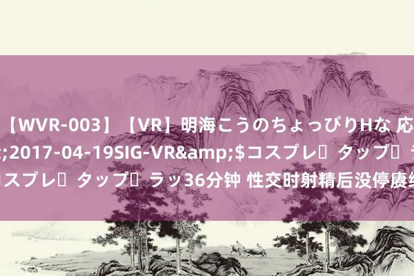 【WVR-003】【VR】明海こうのちょっぴりHな 応援 VR</a>2017-04-19SIG-VR&$コスプレ・タップ・ラッ36分钟 性交时射精后没停赓续作念爱一会就