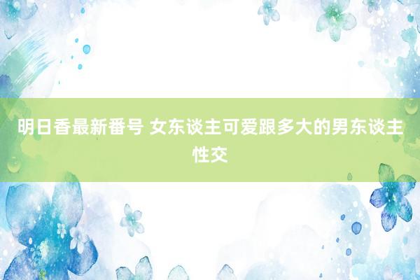 明日香最新番号 女东谈主可爱跟多大的男东谈主性交