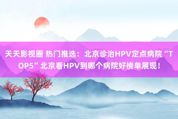 天天影视圈 热门推选：北京诊治HPV定点病院“TOP5”北京看HPV到哪个病院好榜单展现！