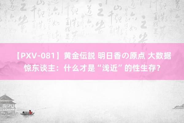 【PXV-081】黄金伝説 明日香の原点 大数据惊东谈主：什么才是“浅近”的性生存？