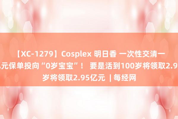 【XC-1279】Cosplex 明日香 一次性交清一起保障费，1亿元保单投向“0岁宝宝”！ 要是活到100岁将领取2.95亿元  | 每经网