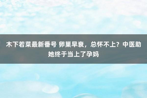 木下若菜最新番号 卵巢早衰，总怀不上？中医助她终于当上了孕妈