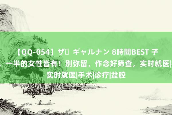 【QQ-054】ザ・ギャルナン 8時間BEST 子宫肌瘤很常见，一半的女性皆有！别弥留，作念好筛查，实时就医|手术|诊疗|盆腔