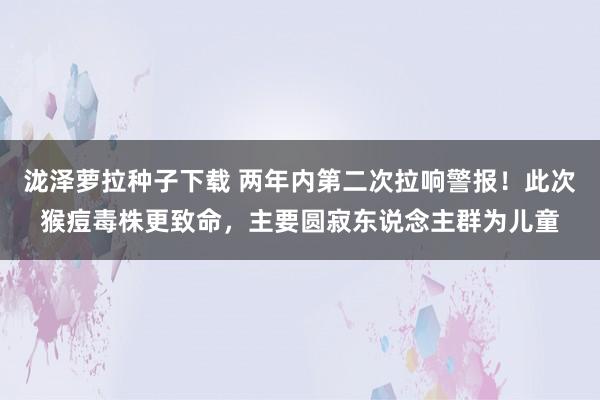 泷泽萝拉种子下载 两年内第二次拉响警报！此次猴痘毒株更致命，主要圆寂东说念主群为儿童