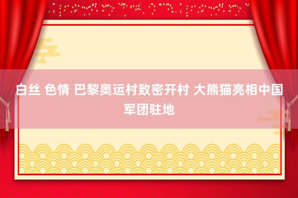 白丝 色情 巴黎奥运村致密开村 大熊猫亮相中国军团驻地