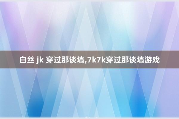 白丝 jk 穿过那谈墙，7k7k穿过那谈墙游戏