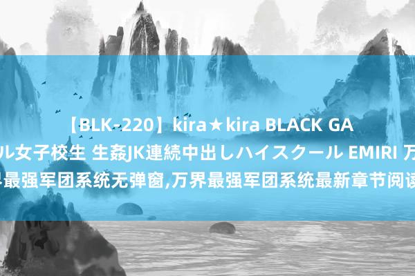 【BLK-220】kira★kira BLACK GAL 留年5年目のお姉黒ギャル女子校生 生姦JK連続中出しハイスクール EMIRI 万界最强军团系统无弹窗，万界最强军团系统最新章节阅读，万界最强军团系统txt全集