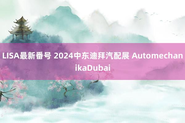 LISA最新番号 2024中东迪拜汽配展 AutomechanikaDubai