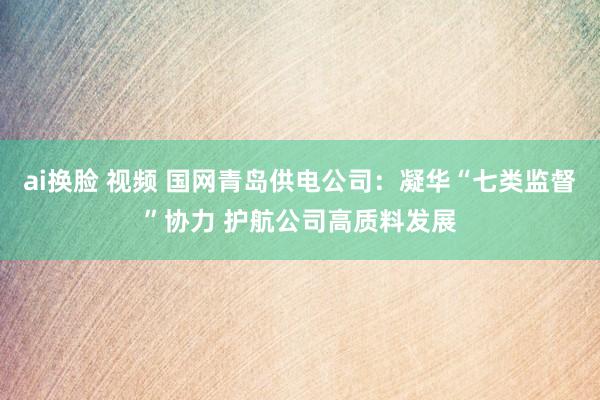 ai换脸 视频 国网青岛供电公司：凝华“七类监督”协力 护航公司高质料发展