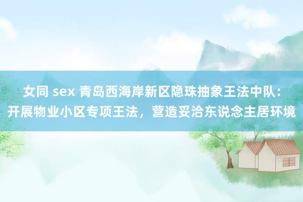 女同 sex 青岛西海岸新区隐珠抽象王法中队：开展物业小区专项王法，营造妥洽东说念主居环境