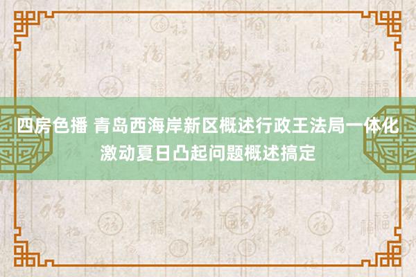 四房色播 青岛西海岸新区概述行政王法局一体化激动夏日凸起问题概述搞定