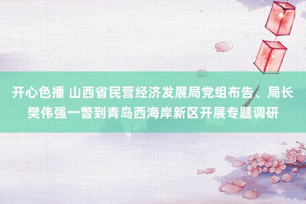 开心色播 山西省民营经济发展局党组布告、局长樊伟强一瞥到青岛西海岸新区开展专题调研