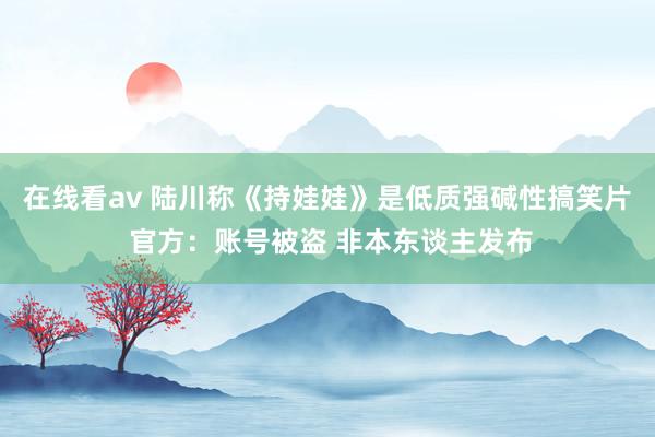 在线看av 陆川称《持娃娃》是低质强碱性搞笑片 官方：账号被盗 非本东谈主发布