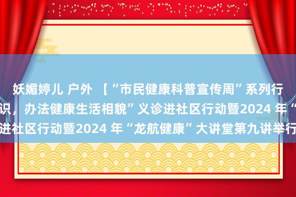 妖媚婷儿 户外 【“市民健康科普宣传周”系列行动】“普及傲病防控相识，办法健康生活相貌”义诊进社区行动暨2024 年“龙航健康”大讲堂第九讲举行