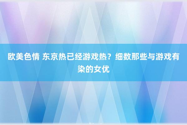 欧美色情 东京热已经游戏热？细数那些与游戏有染的女优