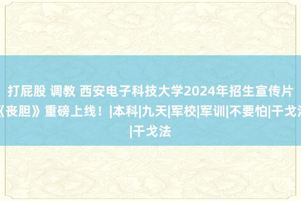 打屁股 调教 西安电子科技大学2024年招生宣传片《丧胆》重磅上线！|本科|九天|军校|军训|不要怕|干戈法