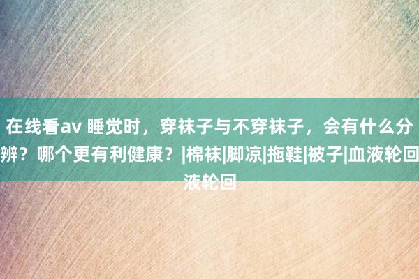 在线看av 睡觉时，穿袜子与不穿袜子，会有什么分辨？哪个更有利健康？|棉袜|脚凉|拖鞋|被子|血液轮回