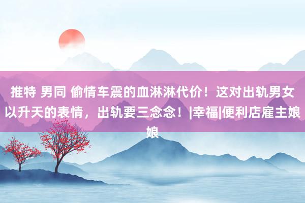 推特 男同 偷情车震的血淋淋代价！这对出轨男女以升天的表情，出轨要三念念！|幸福|便利店雇主娘