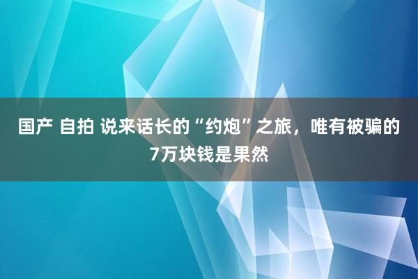 国产 自拍 说来话长的“约炮”之旅，唯有被骗的7万块钱是果然