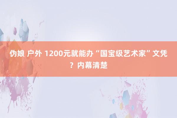 伪娘 户外 1200元就能办“国宝级艺术家”文凭？内幕清楚