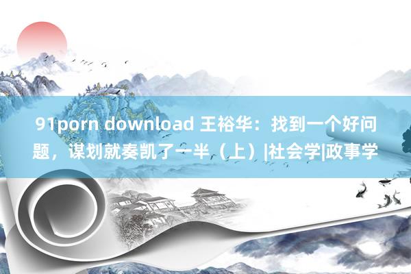 91porn download 王裕华：找到一个好问题，谋划就奏凯了一半（上）|社会学|政事学