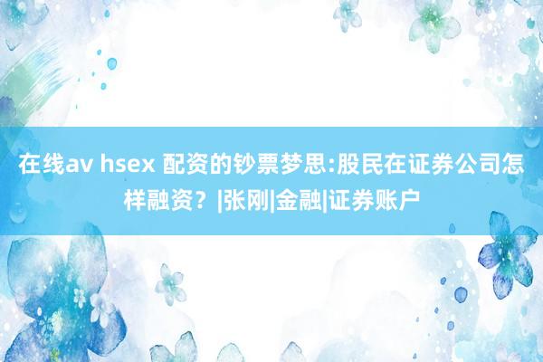 在线av hsex 配资的钞票梦思:股民在证券公司怎样融资？|张刚|金融|证券账户