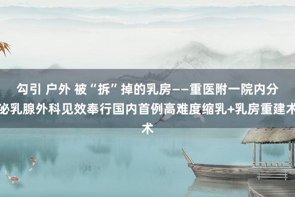 勾引 户外 被“拆”掉的乳房——重医附一院内分泌乳腺外科见效奉行国内首例高难度缩乳+乳房重建术