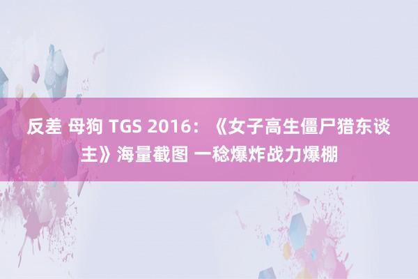 反差 母狗 TGS 2016：《女子高生僵尸猎东谈主》海量截图 一稔爆炸战力爆棚