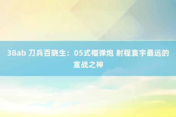 38ab 刀兵百晓生：05式榴弹炮 射程寰宇最远的宣战之神