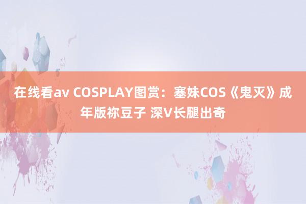 在线看av COSPLAY图赏：塞妹COS《鬼灭》成年版祢豆子 深V长腿出奇