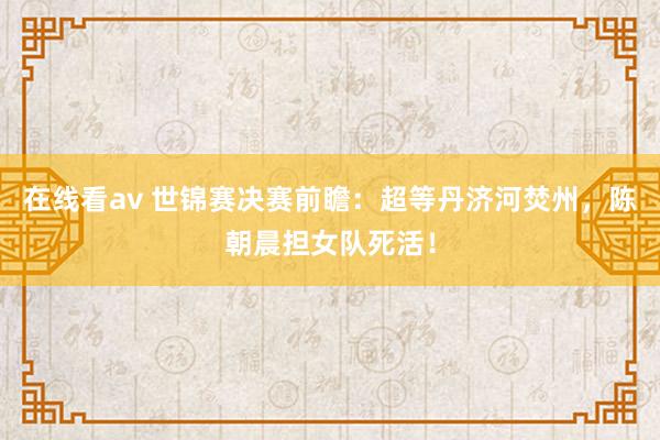 在线看av 世锦赛决赛前瞻：超等丹济河焚州，陈朝晨担女队死活！