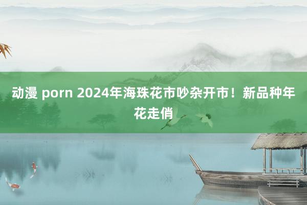 动漫 porn 2024年海珠花市吵杂开市！新品种年花走俏