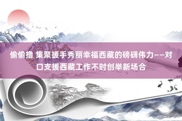 偷偷撸 集聚援手秀丽幸福西藏的磅礴伟力——对口支援西藏工作不时创举新场合