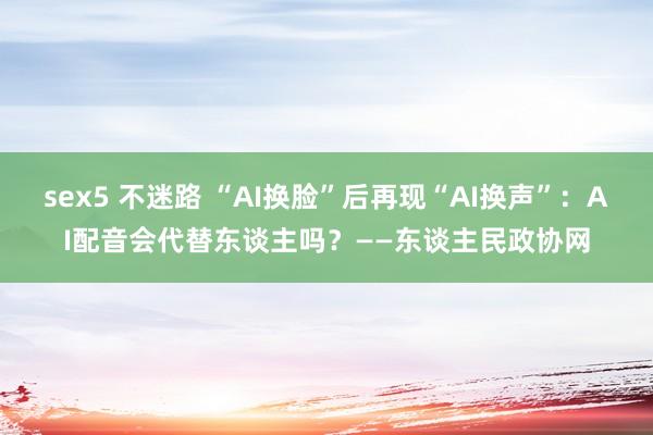 sex5 不迷路 “AI换脸”后再现“AI换声”：AI配音会代替东谈主吗？——东谈主民政协网