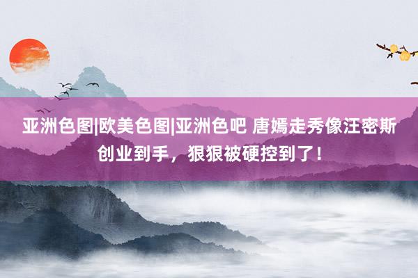 亚洲色图|欧美色图|亚洲色吧 唐嫣走秀像汪密斯创业到手，狠狠被硬控到了！