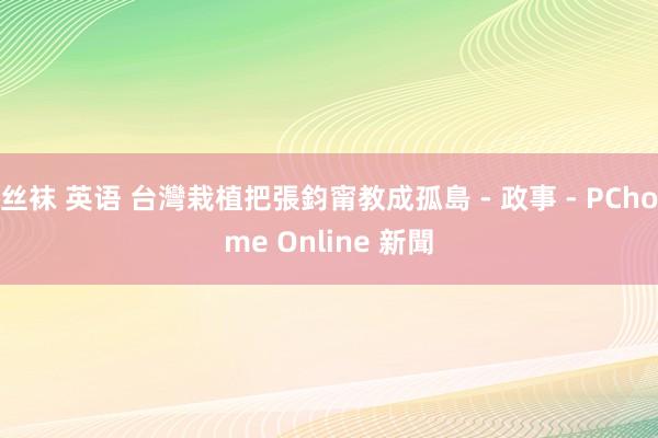 丝袜 英语 台灣栽植把張鈞甯教成孤島 - 政事 - PChome Online 新聞