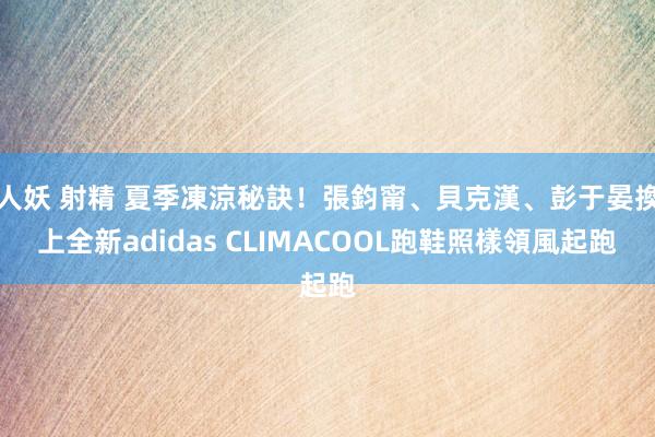 人妖 射精 夏季凍涼秘訣！張鈞甯、貝克漢、彭于晏換上全新adidas CLIMACOOL跑鞋照樣領風起跑