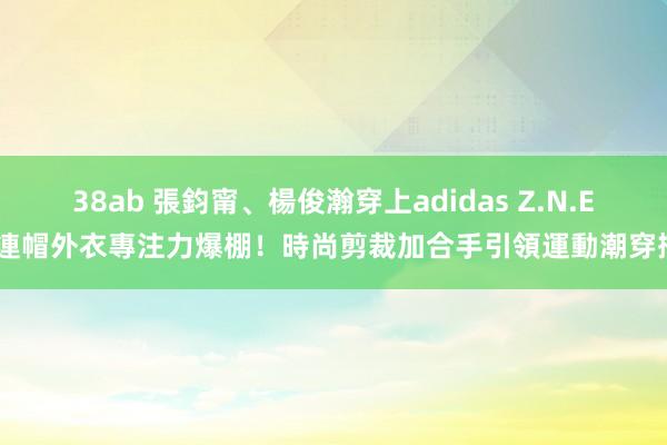 38ab 張鈞甯、楊俊瀚穿上adidas Z.N.E.連帽外衣專注力爆棚！時尚剪裁加合手　引領運動潮穿搭