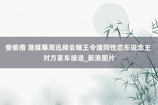 偷偷撸 港媒曝周迅频会赌王令嫒同性恋东说念主 对方豪车接送_新浪图片