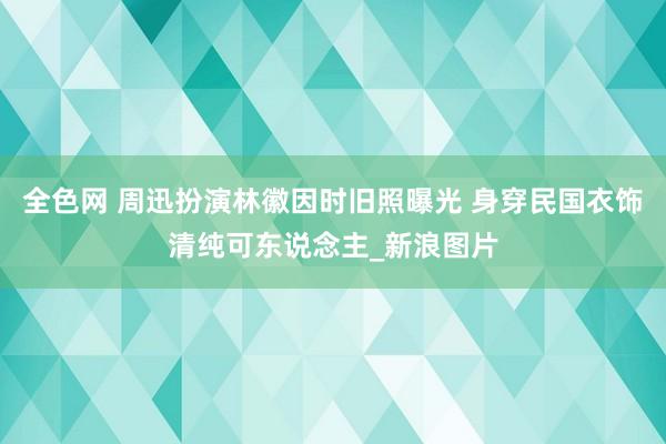 全色网 周迅扮演林徽因时旧照曝光 身穿民国衣饰清纯可东说念主_新浪图片