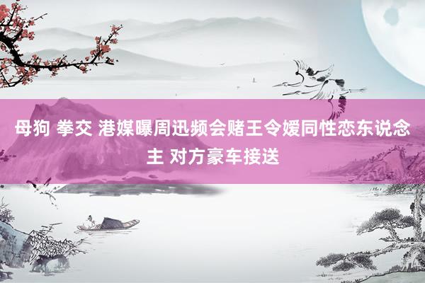 母狗 拳交 港媒曝周迅频会赌王令嫒同性恋东说念主 对方豪车接送