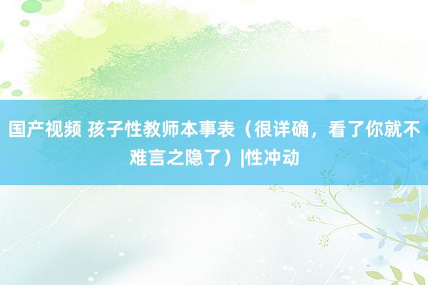 国产视频 孩子性教师本事表（很详确，看了你就不难言之隐了）|性冲动