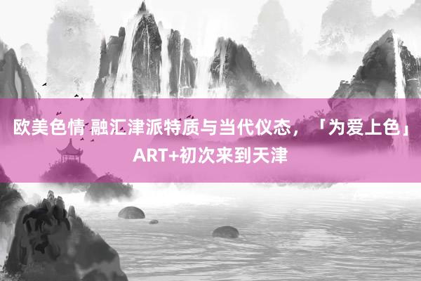 欧美色情 融汇津派特质与当代仪态，「为爱上色」ART+初次来到天津