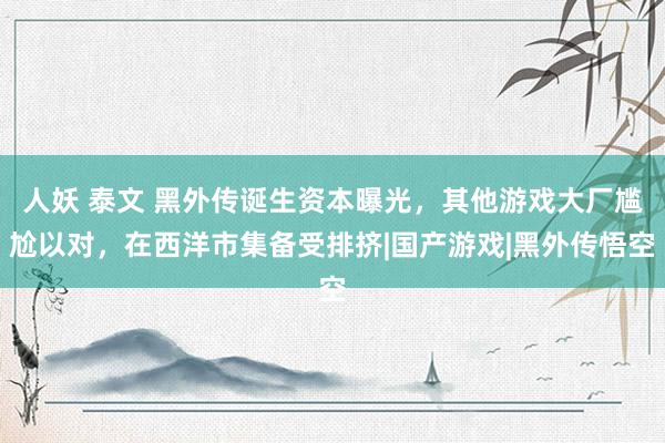 人妖 泰文 黑外传诞生资本曝光，其他游戏大厂尴尬以对，在西洋市集备受排挤|国产游戏|黑外传悟空