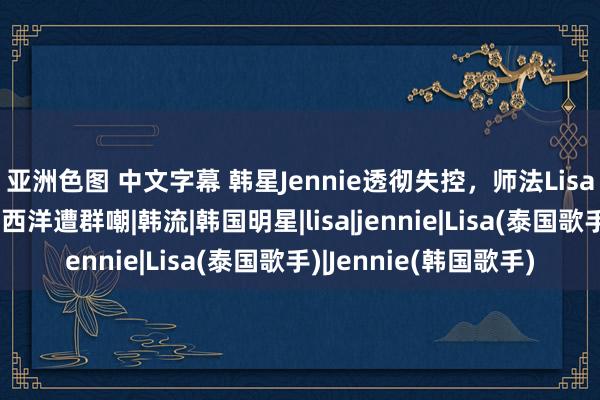 亚洲色图 中文字幕 韩星Jennie透彻失控，师法Lisa衣着越穿越少，统一西洋遭群嘲|韩流|韩国明星|lisa|jennie|Lisa(泰国歌手)|Jennie(韩国歌手)