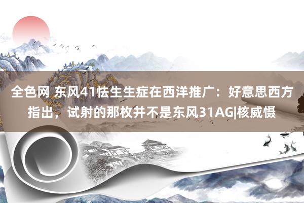 全色网 东风41怯生生症在西洋推广：好意思西方指出，试射的那枚并不是东风31AG|核威慑