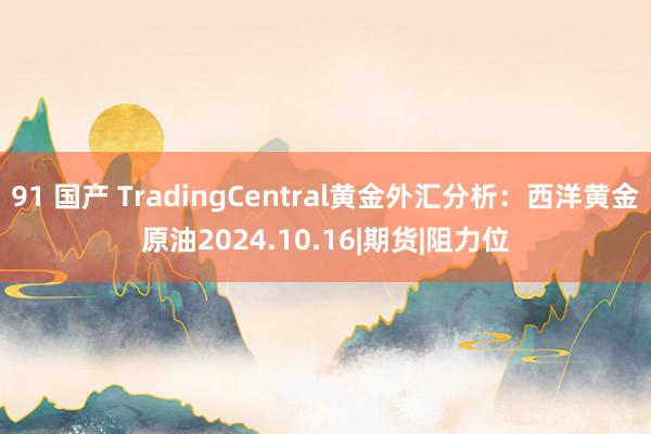 91 国产 TradingCentral黄金外汇分析：西洋黄金原油2024.10.16|期货|阻力位