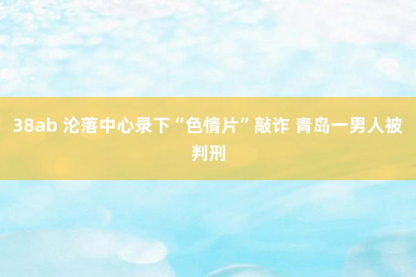 38ab 沦落中心录下“色情片”敲诈 青岛一男人被判刑