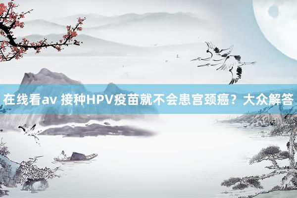 在线看av 接种HPV疫苗就不会患宫颈癌？大众解答