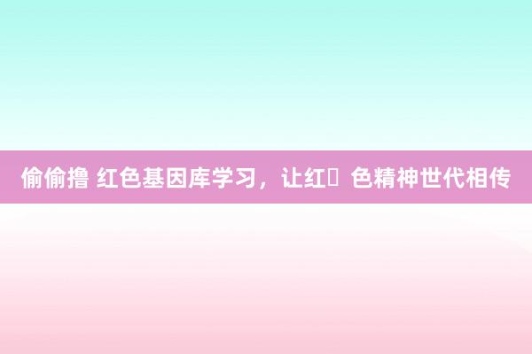 偷偷撸 红色基因库学习，让红​色精神世代相传